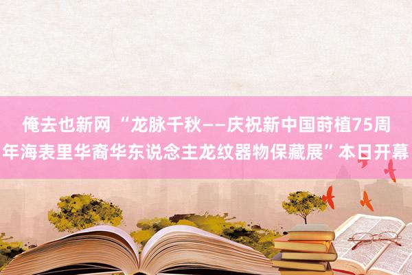 俺去也新网 “龙脉千秋——庆祝新中国莳植75周年海表里华裔华东说念主龙纹器物保藏展”本日开幕