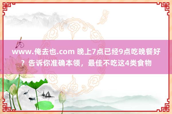 www.俺去也.com 晚上7点已经9点吃晚餐好？告诉你准确本领，最佳不吃这4类食物