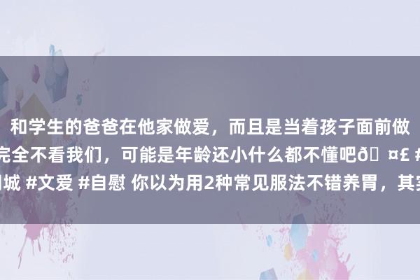 和学生的爸爸在他家做爱，而且是当着孩子面前做爱，太刺激了，孩子完全不看我们，可能是年龄还小什么都不懂吧🤣 #同城 #文爱 #自慰 你以为用2种常见服法不错养胃，其实是在伤胃，别抓迷不反了