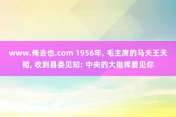 www.俺去也.com 1956年， 毛主席的马夫王天相， 收到县委见知: 中央的大指挥要见你