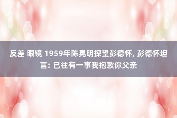 反差 眼镜 1959年陈晃明探望彭德怀， 彭德怀坦言: 已往有一事我抱歉你父亲