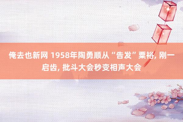 俺去也新网 1958年陶勇顺从“告发”粟裕， 刚一启齿， 批斗大会秒变相声大会