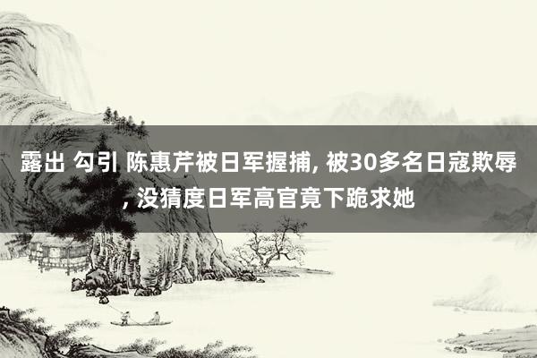 露出 勾引 陈惠芹被日军握捕， 被30多名日寇欺辱， 没猜度日军高官竟下跪求她