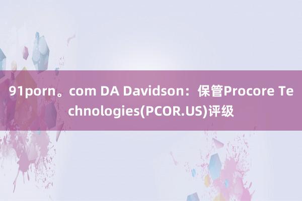 91porn。com DA Davidson：保管Procore Technologies(PCOR.US)评级