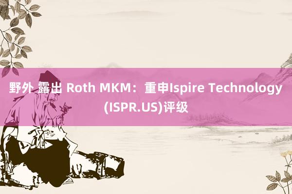 野外 露出 Roth MKM：重申Ispire Technology(ISPR.US)评级