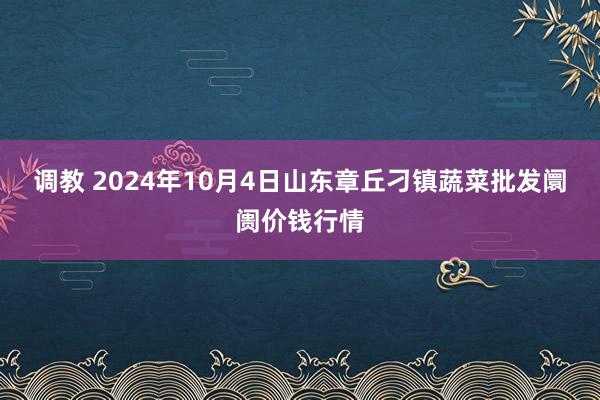 调教 2024年10月4日山东章丘刁镇蔬菜批发阛阓价钱行情