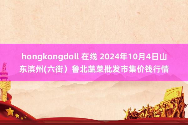 hongkongdoll 在线 2024年10月4日山东滨州(六街）鲁北蔬菜批发市集价钱行情