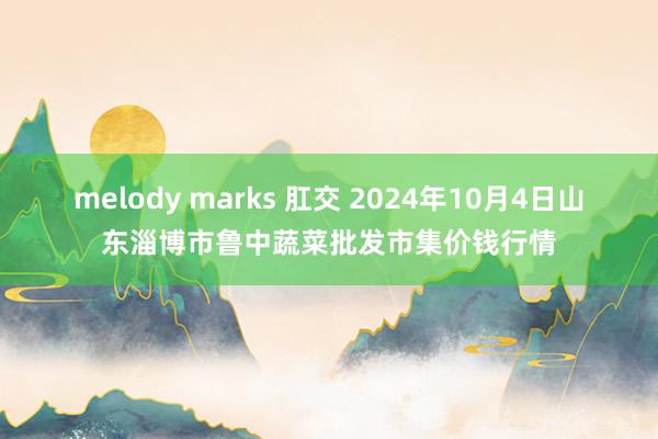 melody marks 肛交 2024年10月4日山东淄博市鲁中蔬菜批发市集价钱行情