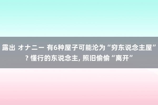 露出 オナニー 有6种屋子可能沦为“穷东说念主屋”? 懂行的东说念主， 照旧偷偷“离开”