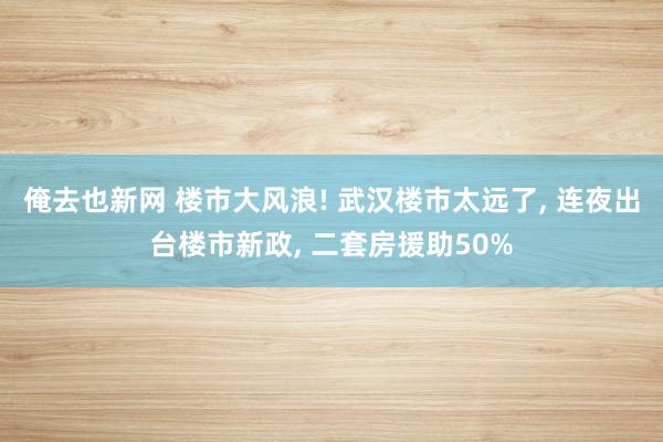 俺去也新网 楼市大风浪! 武汉楼市太远了， 连夜出台楼市新政， 二套房援助50%