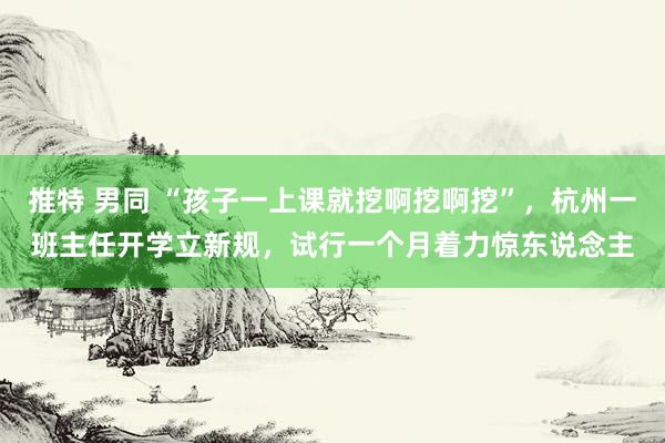 推特 男同 “孩子一上课就挖啊挖啊挖”，杭州一班主任开学立新规，试行一个月着力惊东说念主