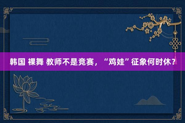 韩国 裸舞 教师不是竞赛，“鸡娃”征象何时休？