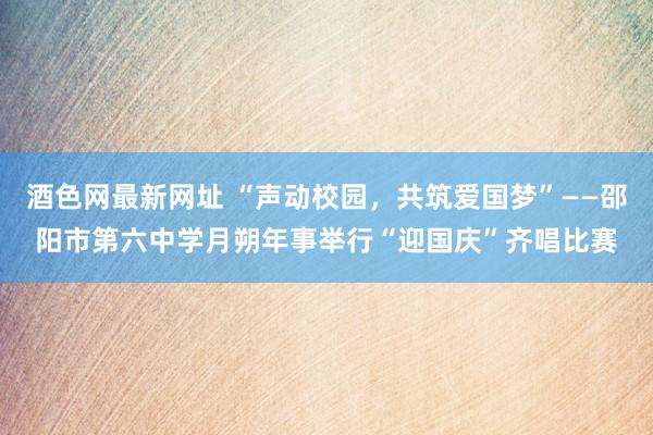 酒色网最新网址 “声动校园，共筑爱国梦”——邵阳市第六中学月朔年事举行“迎国庆”齐唱比赛