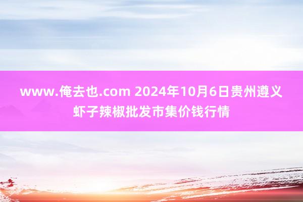 www.俺去也.com 2024年10月6日贵州遵义虾子辣椒批发市集价钱行情