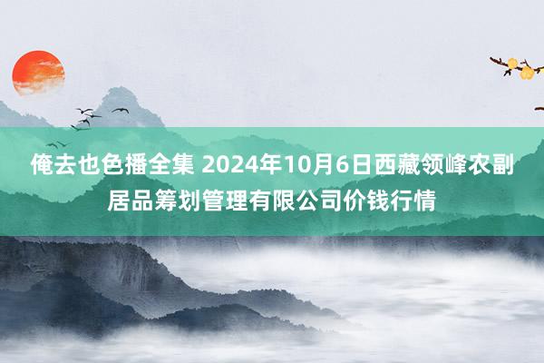 俺去也色播全集 2024年10月6日西藏领峰农副居品筹划管理有限公司价钱行情