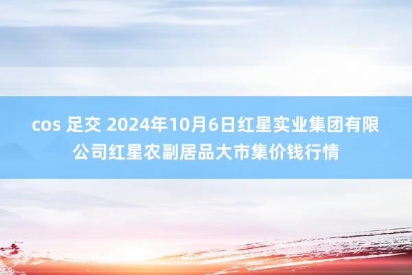 cos 足交 2024年10月6日红星实业集团有限公司红星农副居品大市集价钱行情