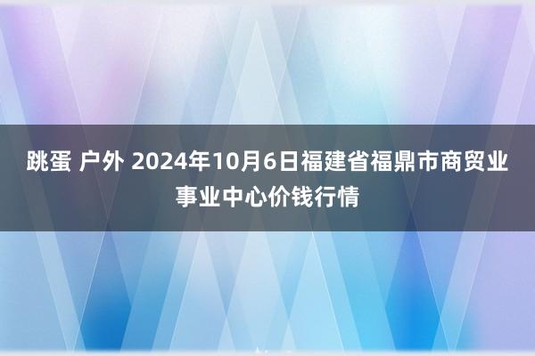 跳蛋 户外 2024年10月6日福建省福鼎市商贸业事业中心价钱行情