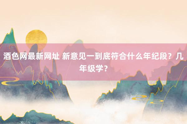 酒色网最新网址 新意见一到底符合什么年纪段？几年级学？