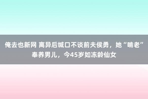 俺去也新网 离异后缄口不谈前夫侯勇，她“啃老”奉养男儿，今45岁如冻龄仙女