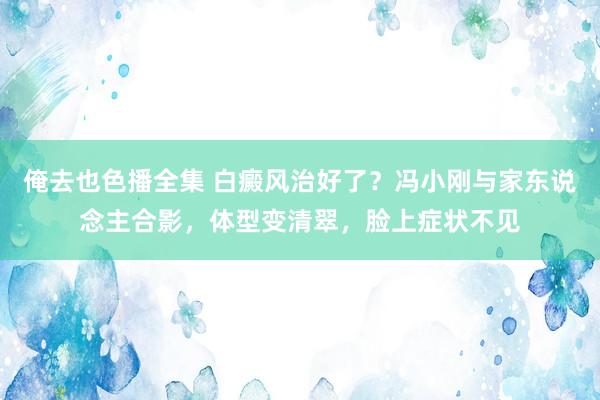 俺去也色播全集 白癜风治好了？冯小刚与家东说念主合影，体型变清翠，脸上症状不见