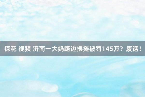 探花 视频 济南一大妈路边摆摊被罚145万？废话！