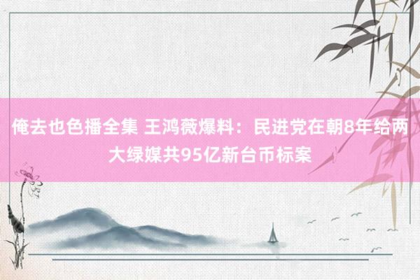 俺去也色播全集 王鸿薇爆料：民进党在朝8年给两大绿媒共95亿新台币标案