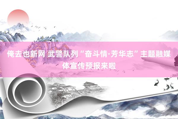 俺去也新网 武警队列“奋斗情·芳华志”主题融媒体宣传预报来啦