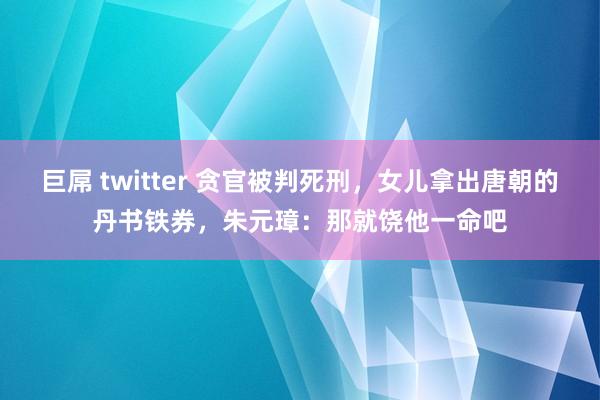 巨屌 twitter 贪官被判死刑，女儿拿出唐朝的丹书铁券，朱元璋：那就饶他一命吧