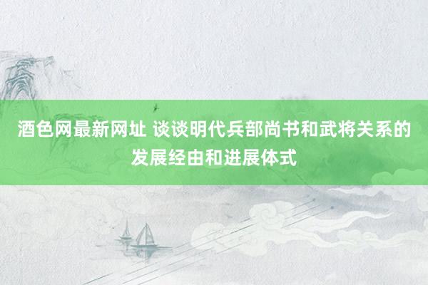 酒色网最新网址 谈谈明代兵部尚书和武将关系的发展经由和进展体式