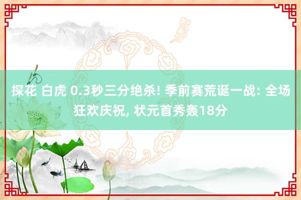 探花 白虎 0.3秒三分绝杀! 季前赛荒诞一战: 全场狂欢庆祝， 状元首秀轰18分