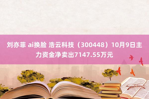 刘亦菲 ai换脸 浩云科技（300448）10月9日主力资金净卖出7147.55万元