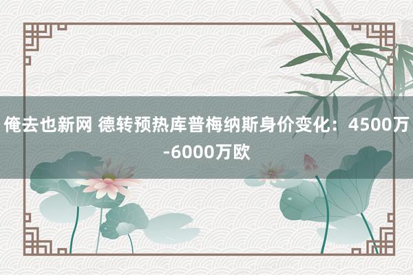 俺去也新网 德转预热库普梅纳斯身价变化：4500万-6000万欧