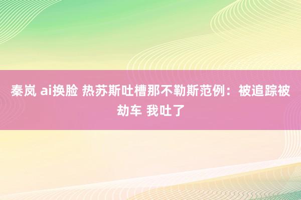 秦岚 ai换脸 热苏斯吐槽那不勒斯范例：被追踪被劫车 我吐了