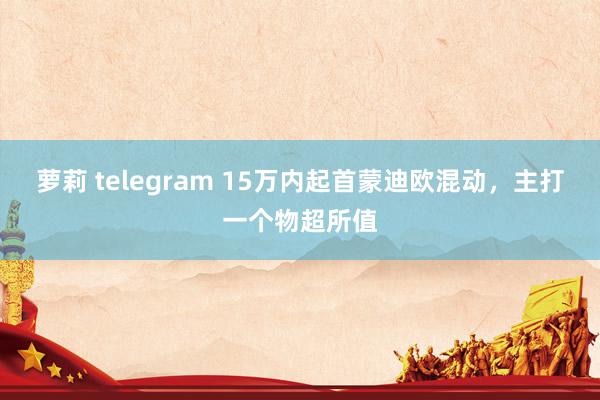 萝莉 telegram 15万内起首蒙迪欧混动，主打一个物超所值