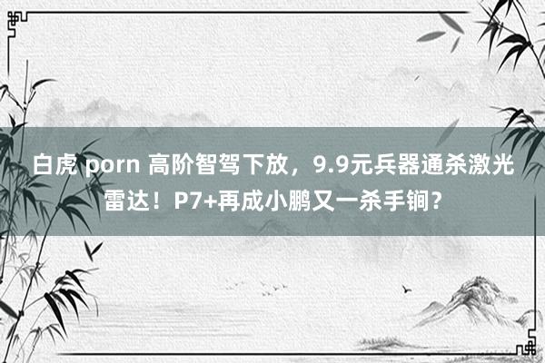 白虎 porn 高阶智驾下放，9.9元兵器通杀激光雷达！P7+再成小鹏又一杀手锏？