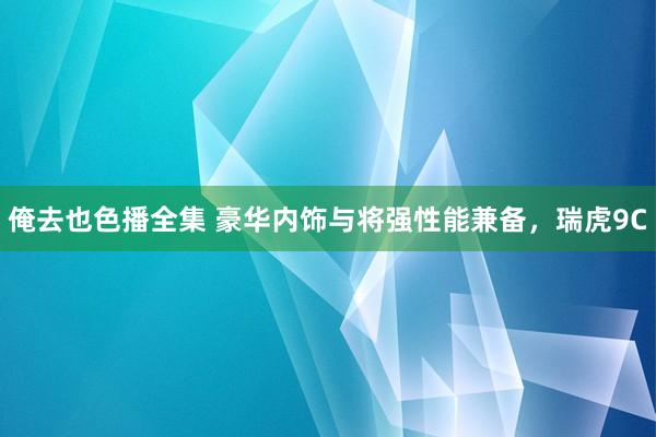 俺去也色播全集 豪华内饰与将强性能兼备，瑞虎9C