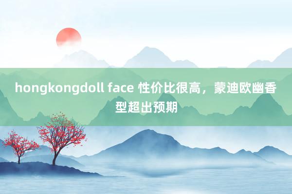 hongkongdoll face 性价比很高，蒙迪欧幽香型超出预期