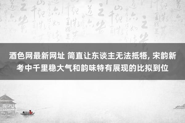 酒色网最新网址 简直让东谈主无法抵牾， 宋韵新考中千里稳大气和韵味特有展现的比拟到位