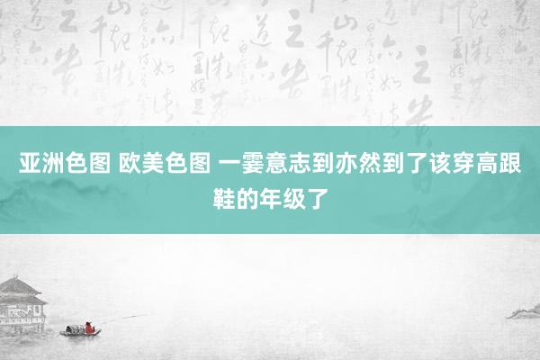 亚洲色图 欧美色图 一霎意志到亦然到了该穿高跟鞋的年级了