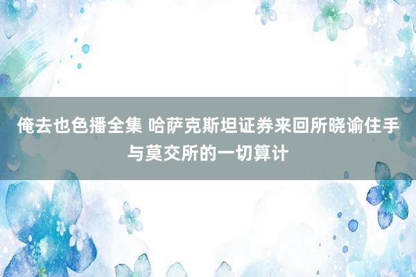 俺去也色播全集 哈萨克斯坦证券来回所晓谕住手与莫交所的一切算计