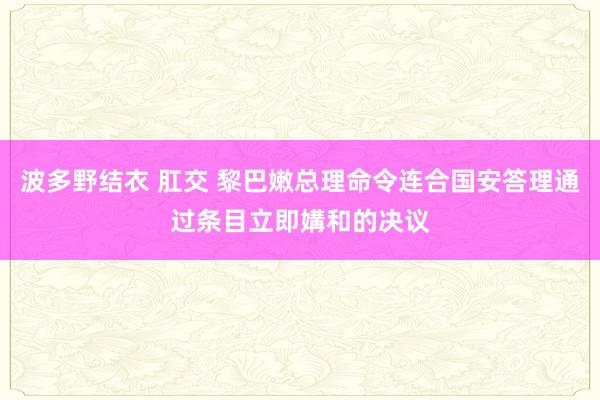 波多野结衣 肛交 黎巴嫩总理命令连合国安答理通过条目立即媾和的决议