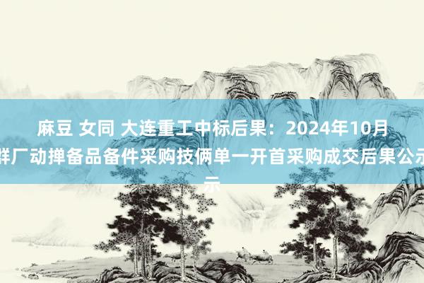 麻豆 女同 大连重工中标后果：2024年10月群厂动掸备品备件采购技俩单一开首采购成交后果公示