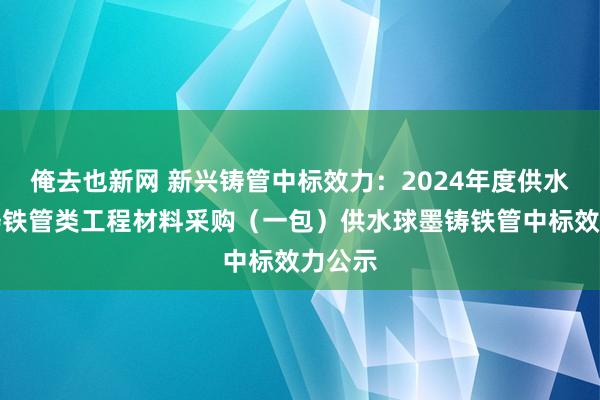 俺去也新网 新兴铸管中标效力：2024年度供水球墨铸铁管类工程材料采购（一包）供水球墨铸铁管中标效力公示