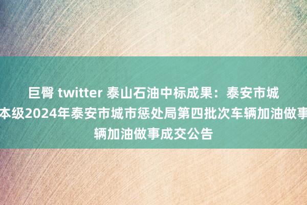 巨臀 twitter 泰山石油中标成果：泰安市城市惩处局本级2024年泰安市城市惩处局第四批次车辆加油做事成交公告