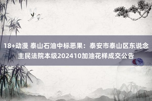 18+动漫 泰山石油中标恶果：泰安市泰山区东说念主民法院本级202410加油花样成交公告