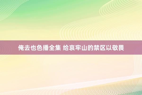 俺去也色播全集 给哀牢山的禁区以敬畏