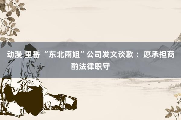 动漫 里番 “东北雨姐”公司发文谈歉 ：愿承担商酌法律职守