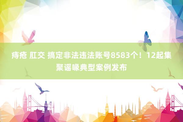 痔疮 肛交 搞定非法违法账号8583个！12起集聚谣喙典型案例发布