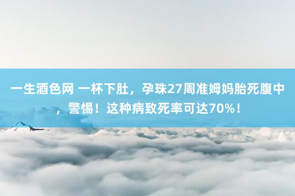 一生酒色网 一杯下肚，孕珠27周准姆妈胎死腹中，警惕！这种病致死率可达70%！