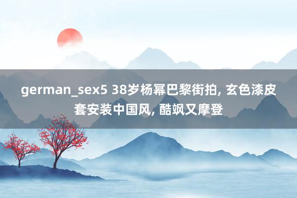 german_sex5 38岁杨幂巴黎街拍， 玄色漆皮套安装中国风， 酷飒又摩登